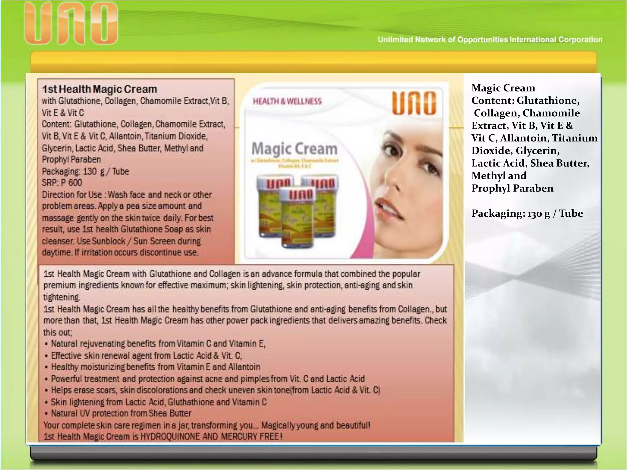 Magic Cream
Content: Glutathione,
Collagen, Chamomile
Extract, Vit B, Vit E &
Vit C, Allantoin, Titanium
Dioxide, Glycerin,
Lactic Acid, Shea Butter,
Methyl and
Prophyl Paraben
Packaging: 130 g / Tube
 
