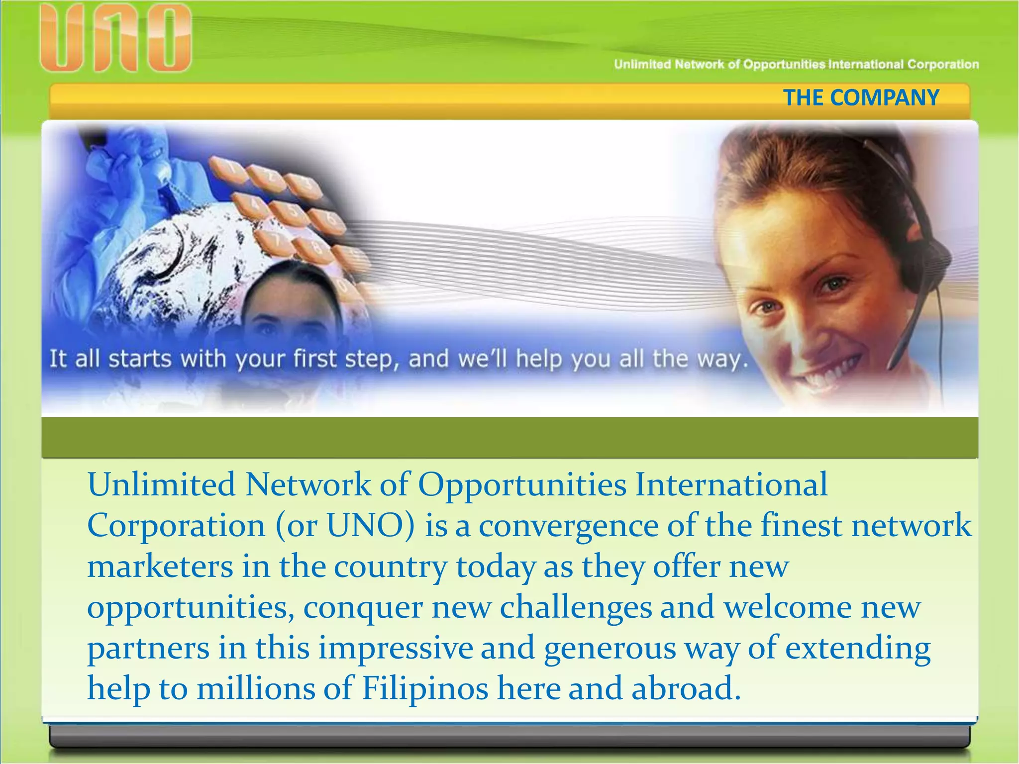 Unlimited Network of Opportunities International
Corporation (or UNO) is a convergence of the finest network
marketers in the country today as they offer new
opportunities, conquer new challenges and welcome new
partners in this impressive and generous way of extending
help to millions of Filipinos here and abroad.
THE COMPANY
 