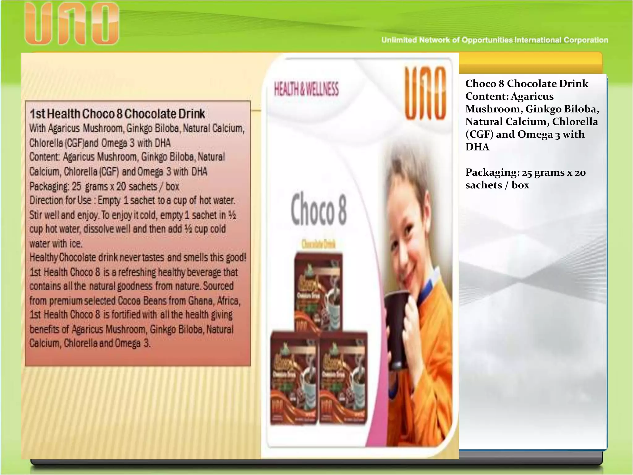 Choco 8 Chocolate Drink
Content: Agaricus
Mushroom, Ginkgo Biloba,
Natural Calcium, Chlorella
(CGF) and Omega 3 with
DHA
Packaging: 25 grams x 20
sachets / box
 