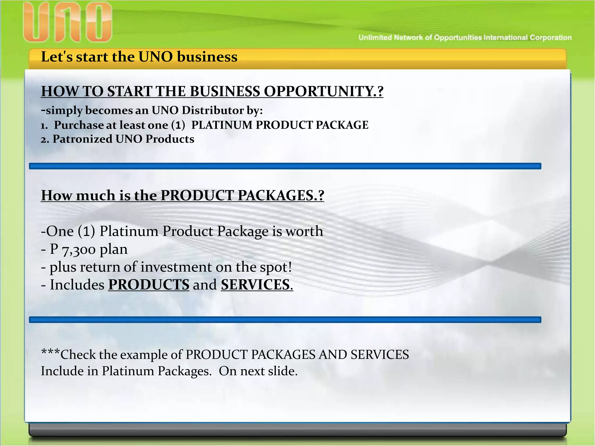 HOW TO START THE BUSINESS OPPORTUNITY.?
-simply becomes an UNO Distributor by:
1. Purchase at least one (1) PLATINUM PRODUCT PACKAGE
2. Patronized UNO Products
Let's start the UNO business
How much is the PRODUCT PACKAGES.?
-One (1) Platinum Product Package is worth
- P 7,300 plan
- plus return of investment on the spot!
- Includes PRODUCTS and SERVICES.
***Check the example of PRODUCT PACKAGES AND SERVICES
Include in Platinum Packages. On next slide.
 