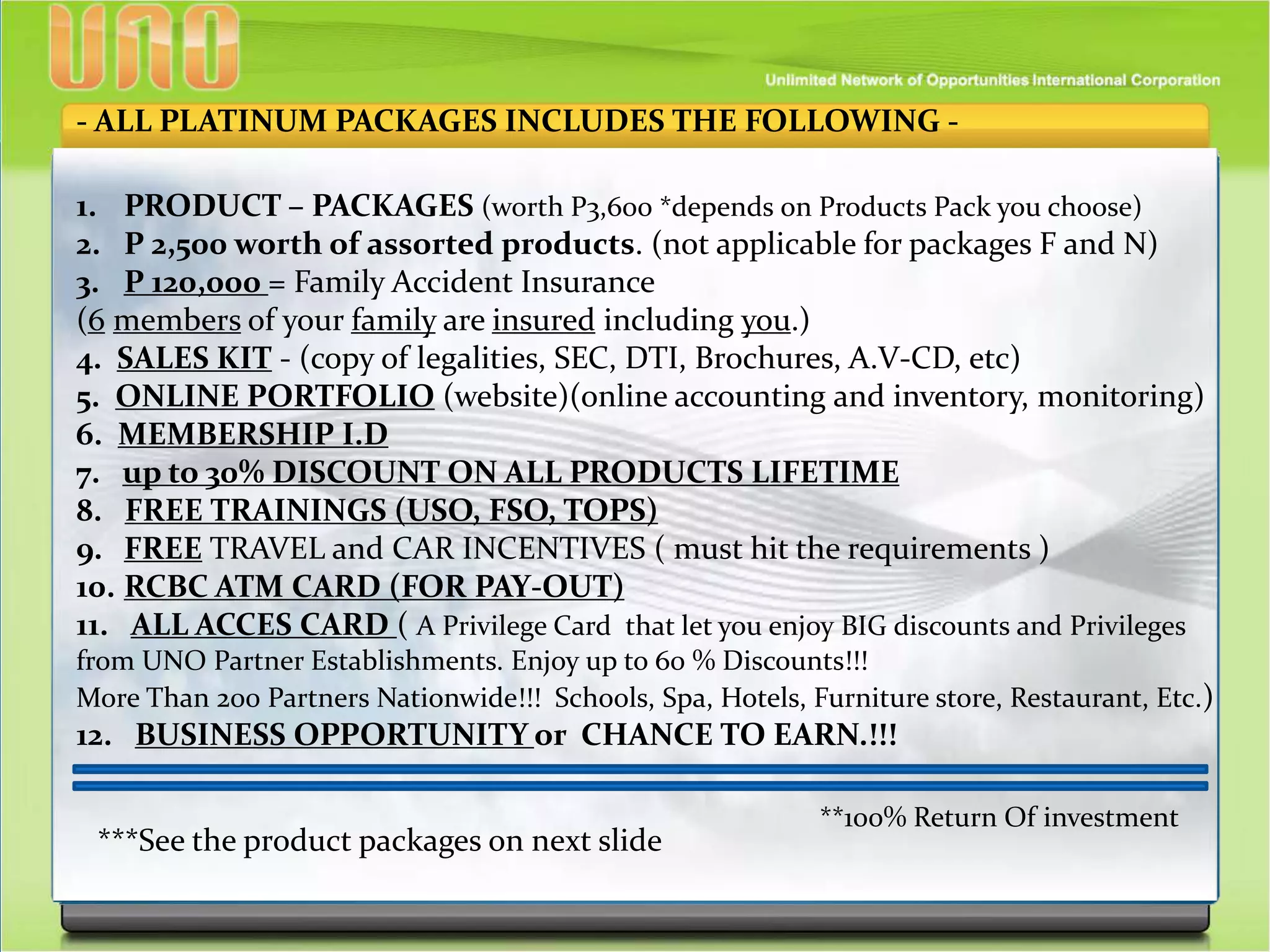 - ALL PLATINUM PACKAGES INCLUDES THE FOLLOWING -
1. PRODUCT – PACKAGES (worth P3,600 *depends on Products Pack you choose)
2. P 2,500 worth of assorted products. (not applicable for packages F and N)
3. P 120,000 = Family Accident Insurance
(6 members of your family are insured including you.)
4. SALES KIT - (copy of legalities, SEC, DTI, Brochures, A.V-CD, etc)
5. ONLINE PORTFOLIO (website)(online accounting and inventory, monitoring)
6. MEMBERSHIP I.D
7. up to 30% DISCOUNT ON ALL PRODUCTS LIFETIME
8. FREE TRAININGS (USO, FSO, TOPS)
9. FREE TRAVEL and CAR INCENTIVES ( must hit the requirements )
10. RCBC ATM CARD (FOR PAY-OUT)
11. ALL ACCES CARD ( A Privilege Card that let you enjoy BIG discounts and Privileges
from UNO Partner Establishments. Enjoy up to 60 % Discounts!!!
More Than 200 Partners Nationwide!!! Schools, Spa, Hotels, Furniture store, Restaurant, Etc.)
12. BUSINESS OPPORTUNITY or CHANCE TO EARN.!!!
***See the product packages on next slide
**100% Return Of investment
 