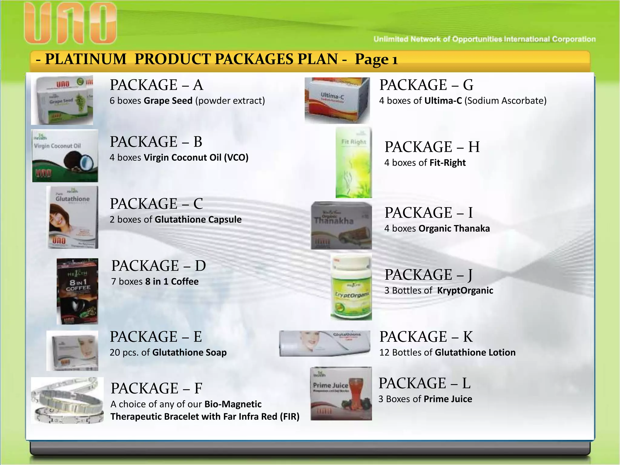 - PLATINUM PRODUCT PACKAGES PLAN - Page 1
PACKAGE – A
6 boxes Grape Seed (powder extract)
PACKAGE – B
4 boxes Virgin Coconut Oil (VCO)
PACKAGE – C
2 boxes of Glutathione Capsule
PACKAGE – D
7 boxes 8 in 1 Coffee
PACKAGE – E
20 pcs. of Glutathione Soap
PACKAGE – F
A choice of any of our Bio-Magnetic
Therapeutic Bracelet with Far Infra Red (FIR)
PACKAGE – G
4 boxes of Ultima-C (Sodium Ascorbate)
PACKAGE – H
4 boxes of Fit-Right
PACKAGE – I
4 boxes Organic Thanaka
PACKAGE – J
3 Bottles of KryptOrganic
PACKAGE – K
12 Bottles of Glutathione Lotion
PACKAGE – L
3 Boxes of Prime Juice
 