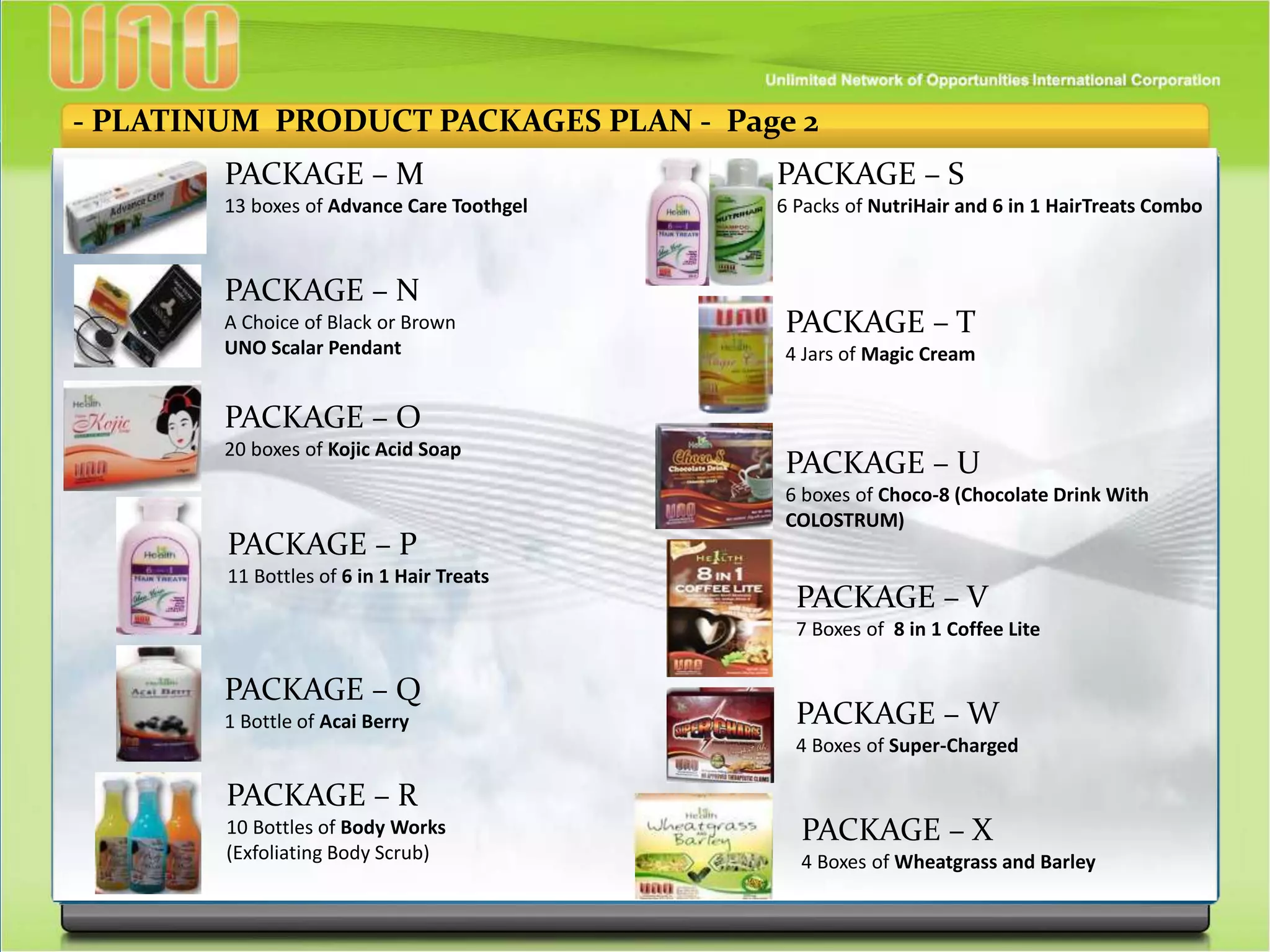 - PLATINUM PRODUCT PACKAGES PLAN - Page 2
PACKAGE – M
13 boxes of Advance Care Toothgel
PACKAGE – N
A Choice of Black or Brown
UNO Scalar Pendant
PACKAGE – O
20 boxes of Kojic Acid Soap
PACKAGE – P
11 Bottles of 6 in 1 Hair Treats
PACKAGE – Q
1 Bottle of Acai Berry
PACKAGE – R
10 Bottles of Body Works
(Exfoliating Body Scrub)
PACKAGE – S
6 Packs of NutriHair and 6 in 1 HairTreats Combo
PACKAGE – T
4 Jars of Magic Cream
PACKAGE – U
6 boxes of Choco-8 (Chocolate Drink With
COLOSTRUM)
PACKAGE – V
7 Boxes of 8 in 1 Coffee Lite
PACKAGE – W
4 Boxes of Super-Charged
PACKAGE – X
4 Boxes of Wheatgrass and Barley
 