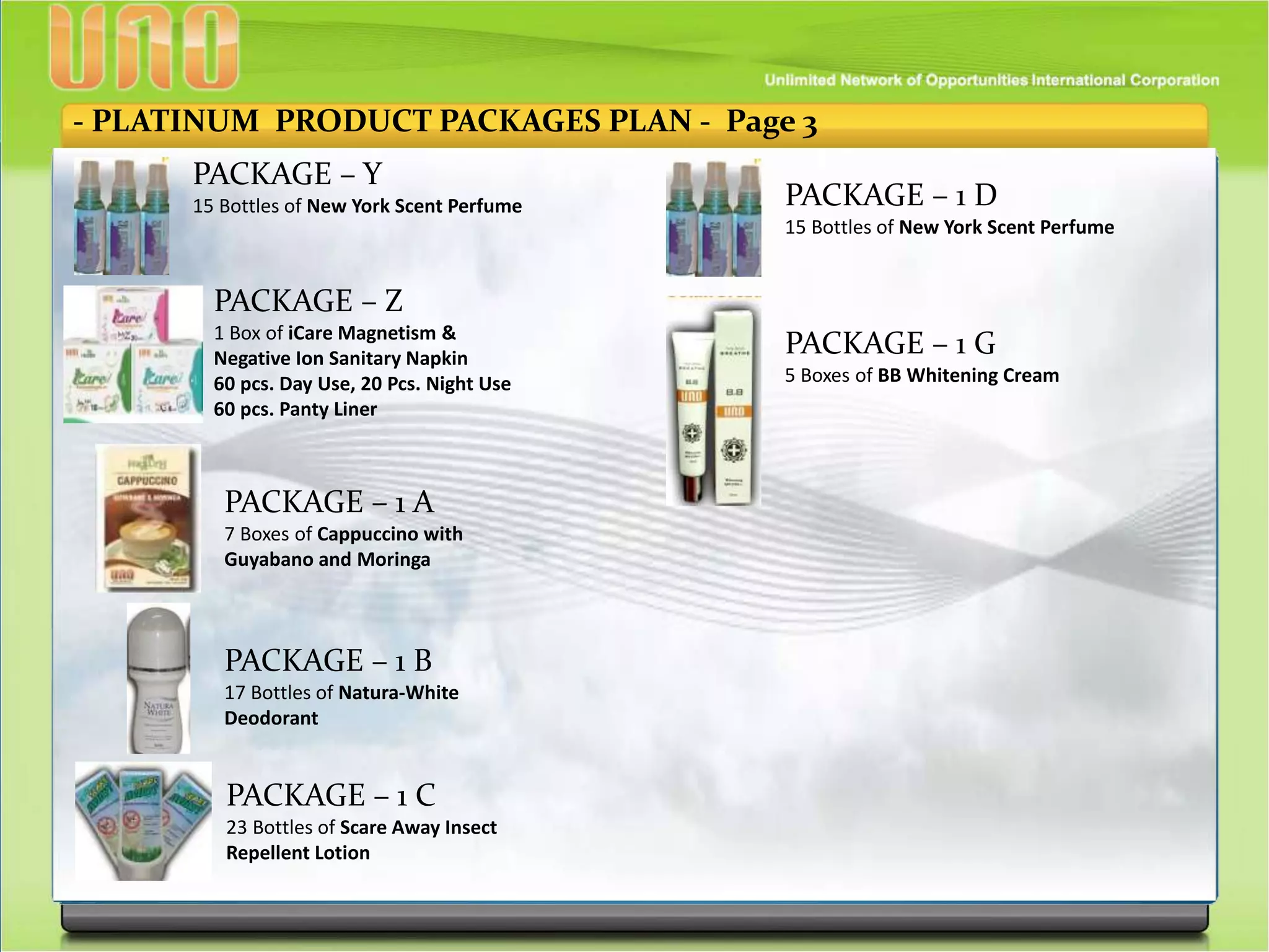 - PLATINUM PRODUCT PACKAGES PLAN - Page 3
PACKAGE – Y
15 Bottles of New York Scent Perfume
PACKAGE – Z
1 Box of iCare Magnetism &
Negative Ion Sanitary Napkin
60 pcs. Day Use, 20 Pcs. Night Use
60 pcs. Panty Liner
PACKAGE – 1 A
7 Boxes of Cappuccino with
Guyabano and Moringa
PACKAGE – 1 B
17 Bottles of Natura-White
Deodorant
PACKAGE – 1 C
23 Bottles of Scare Away Insect
Repellent Lotion
PACKAGE – 1 D
15 Bottles of New York Scent Perfume
PACKAGE – 1 G
5 Boxes of BB Whitening Cream
 