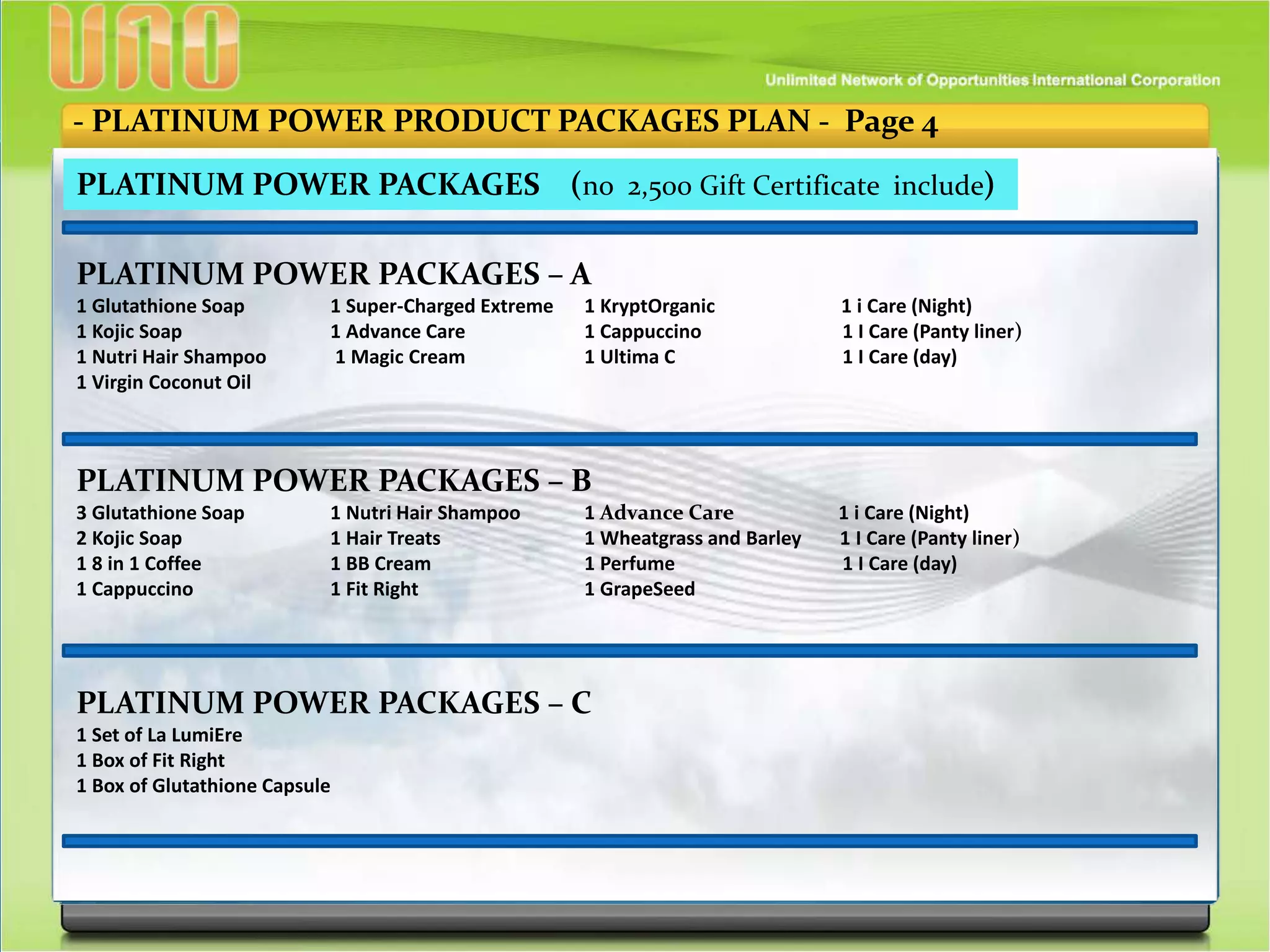- PLATINUM POWER PRODUCT PACKAGES PLAN - Page 4
PLATINUM POWER PACKAGES (no 2,500 Gift Certificate include)
PLATINUM POWER PACKAGES – A
1 Glutathione Soap 1 Super-Charged Extreme 1 KryptOrganic 1 i Care (Night)
1 Kojic Soap 1 Advance Care 1 Cappuccino 1 I Care (Panty liner)
1 Nutri Hair Shampoo 1 Magic Cream 1 Ultima C 1 I Care (day)
1 Virgin Coconut Oil
PLATINUM POWER PACKAGES – B
3 Glutathione Soap 1 Nutri Hair Shampoo 1 Advance Care 1 i Care (Night)
2 Kojic Soap 1 Hair Treats 1 Wheatgrass and Barley 1 I Care (Panty liner)
1 8 in 1 Coffee 1 BB Cream 1 Perfume 1 I Care (day)
1 Cappuccino 1 Fit Right 1 GrapeSeed
PLATINUM POWER PACKAGES – C
1 Set of La LumiEre
1 Box of Fit Right
1 Box of Glutathione Capsule
 