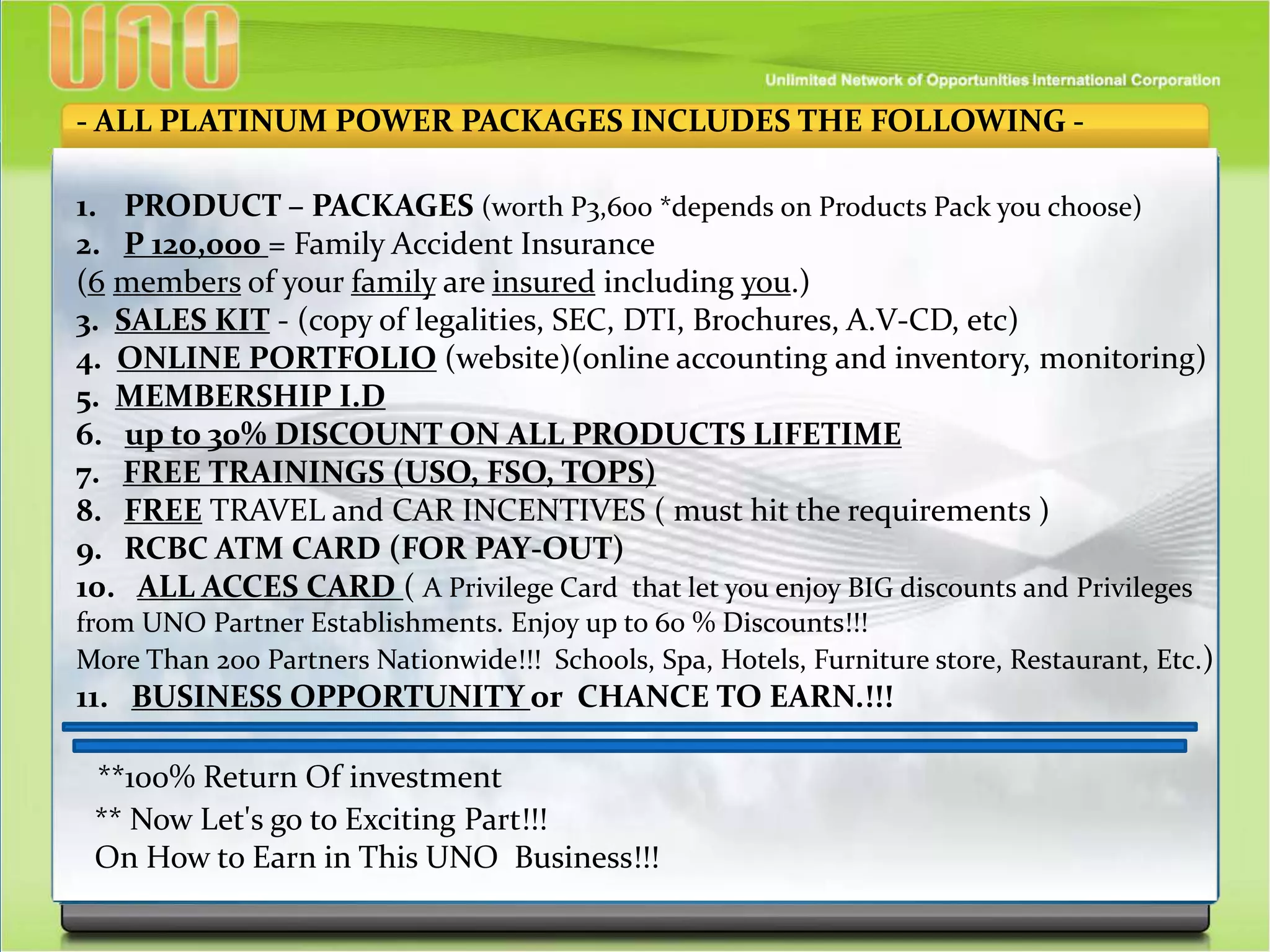 - ALL PLATINUM POWER PACKAGES INCLUDES THE FOLLOWING -
1. PRODUCT – PACKAGES (worth P3,600 *depends on Products Pack you choose)
2. P 120,000 = Family Accident Insurance
(6 members of your family are insured including you.)
3. SALES KIT - (copy of legalities, SEC, DTI, Brochures, A.V-CD, etc)
4. ONLINE PORTFOLIO (website)(online accounting and inventory, monitoring)
5. MEMBERSHIP I.D
6. up to 30% DISCOUNT ON ALL PRODUCTS LIFETIME
7. FREE TRAININGS (USO, FSO, TOPS)
8. FREE TRAVEL and CAR INCENTIVES ( must hit the requirements )
9. RCBC ATM CARD (FOR PAY-OUT)
10. ALL ACCES CARD ( A Privilege Card that let you enjoy BIG discounts and Privileges
from UNO Partner Establishments. Enjoy up to 60 % Discounts!!!
More Than 200 Partners Nationwide!!! Schools, Spa, Hotels, Furniture store, Restaurant, Etc.)
11. BUSINESS OPPORTUNITY or CHANCE TO EARN.!!!
**100% Return Of investment
** Now Let's go to Exciting Part!!!
On How to Earn in This UNO Business!!!
 