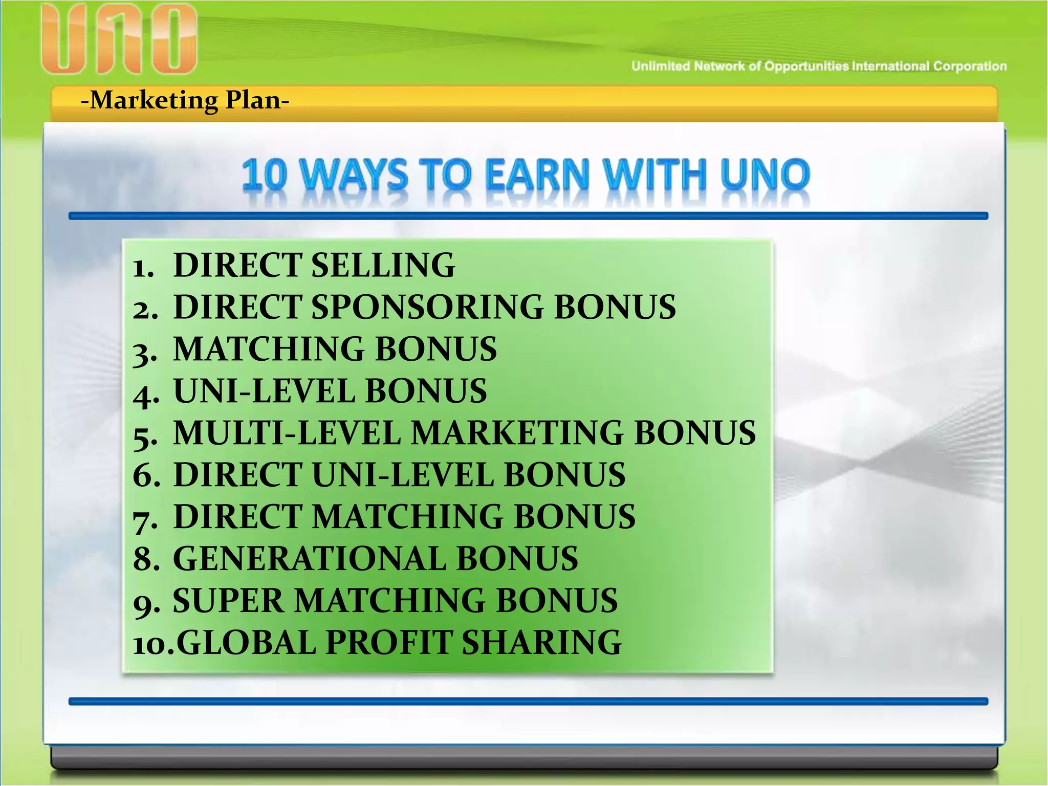-Marketing Plan-
1. DIRECT SELLING
2. DIRECT SPONSORING BONUS
3. MATCHING BONUS
4. UNI-LEVEL BONUS
5. MULTI-LEVEL MARKETING BONUS
6. DIRECT UNI-LEVEL BONUS
7. DIRECT MATCHING BONUS
8. GENERATIONAL BONUS
9. SUPER MATCHING BONUS
10.GLOBAL PROFIT SHARING
 