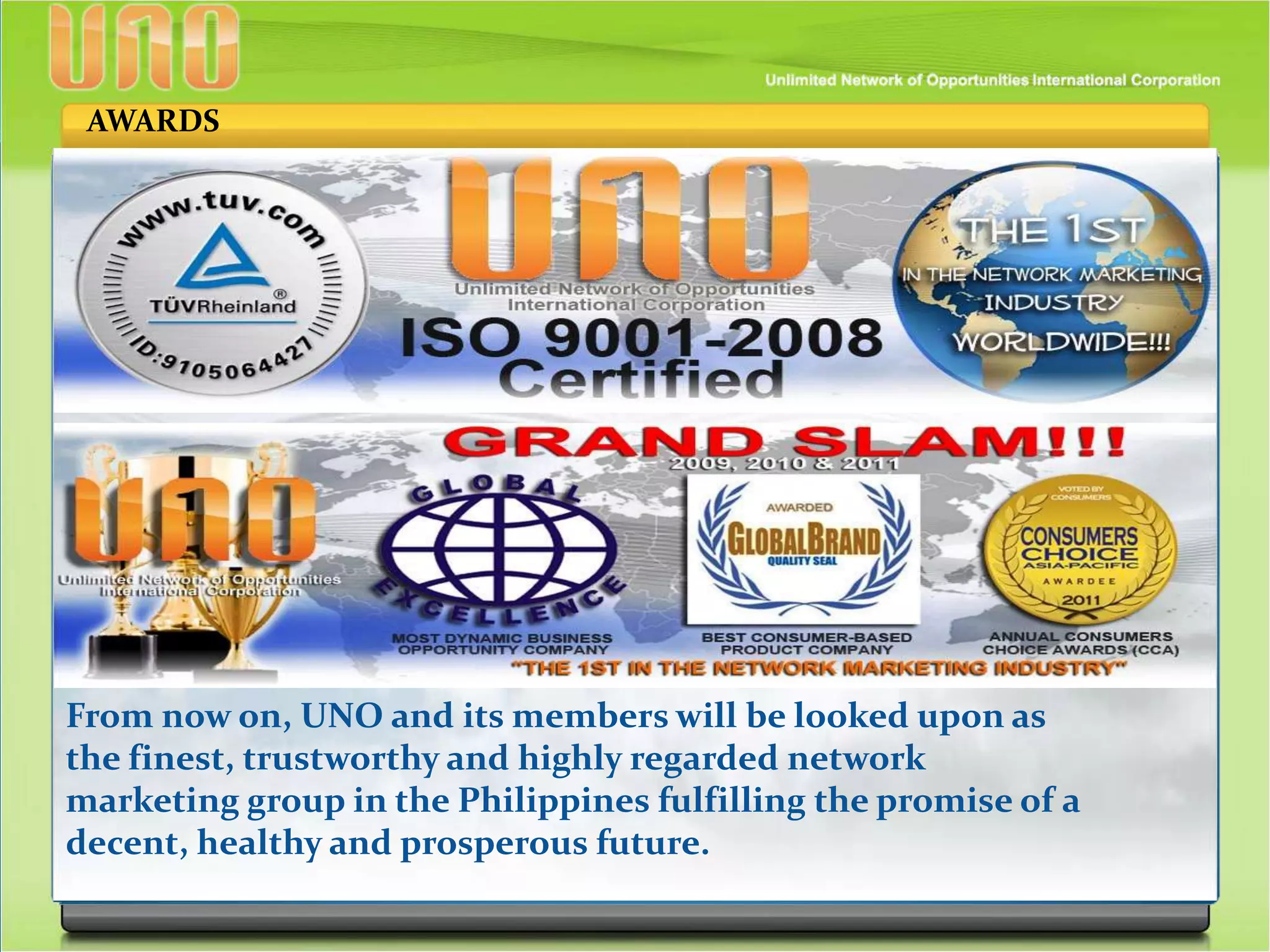 From now on, UNO and its members will be looked upon as
the finest, trustworthy and highly regarded network
marketing group in the Philippines fulfilling the promise of a
decent, healthy and prosperous future.
AWARDS
 
