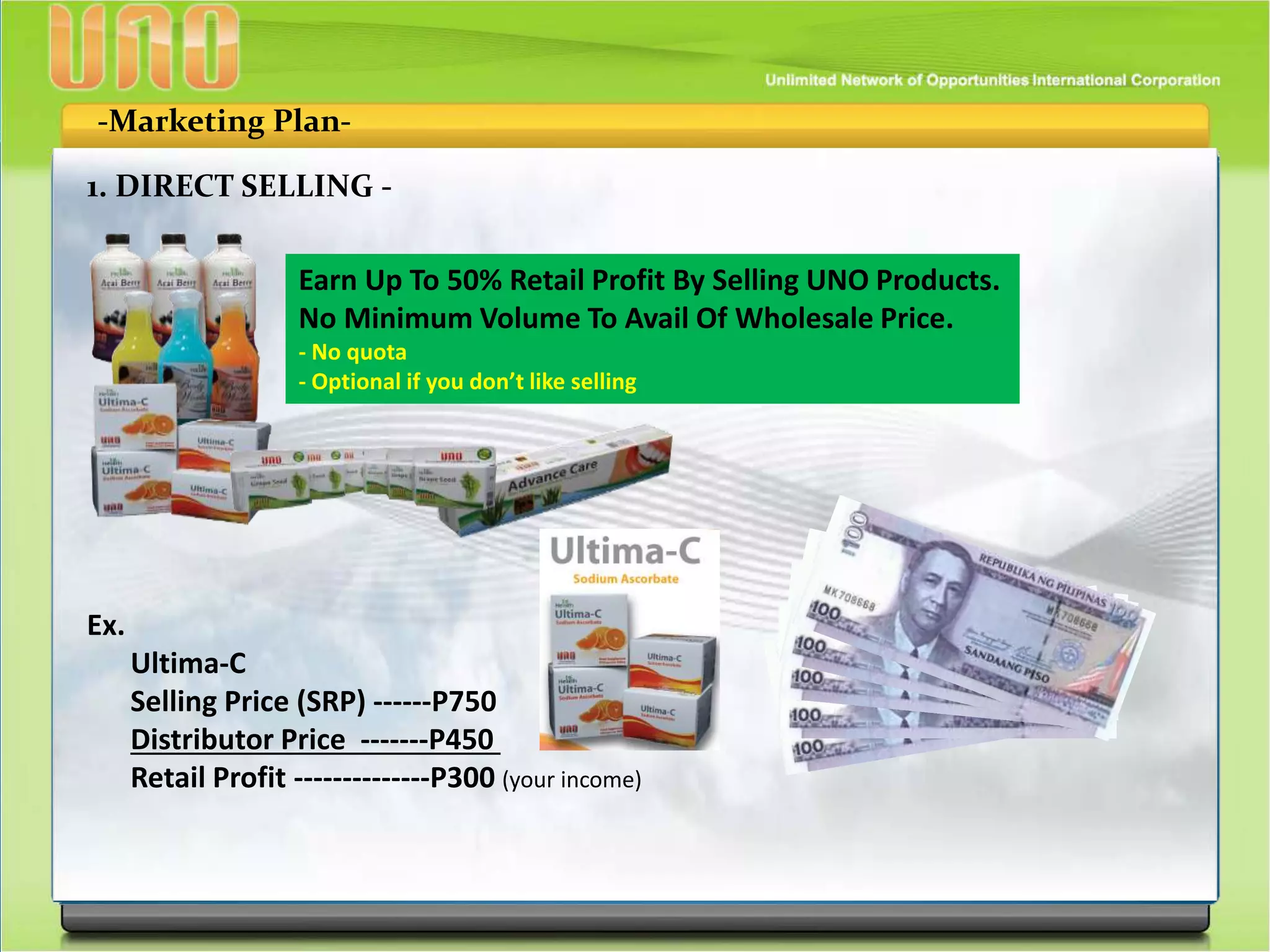 -Marketing Plan-
1. DIRECT SELLING -
Earn Up To 50% Retail Profit By Selling UNO Products.
No Minimum Volume To Avail Of Wholesale Price.
- No quota
- Optional if you don’t like selling
Ex.
Ultima-C
Selling Price (SRP) ------P750
Distributor Price -------P450
Retail Profit --------------P300 (your income)
 