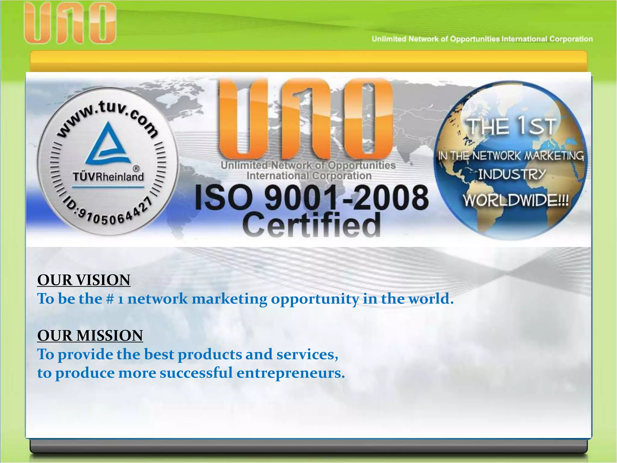 OUR VISION
To be the # 1 network marketing opportunity in the world.
OUR MISSION
To provide the best products and services,
to produce more successful entrepreneurs.
 