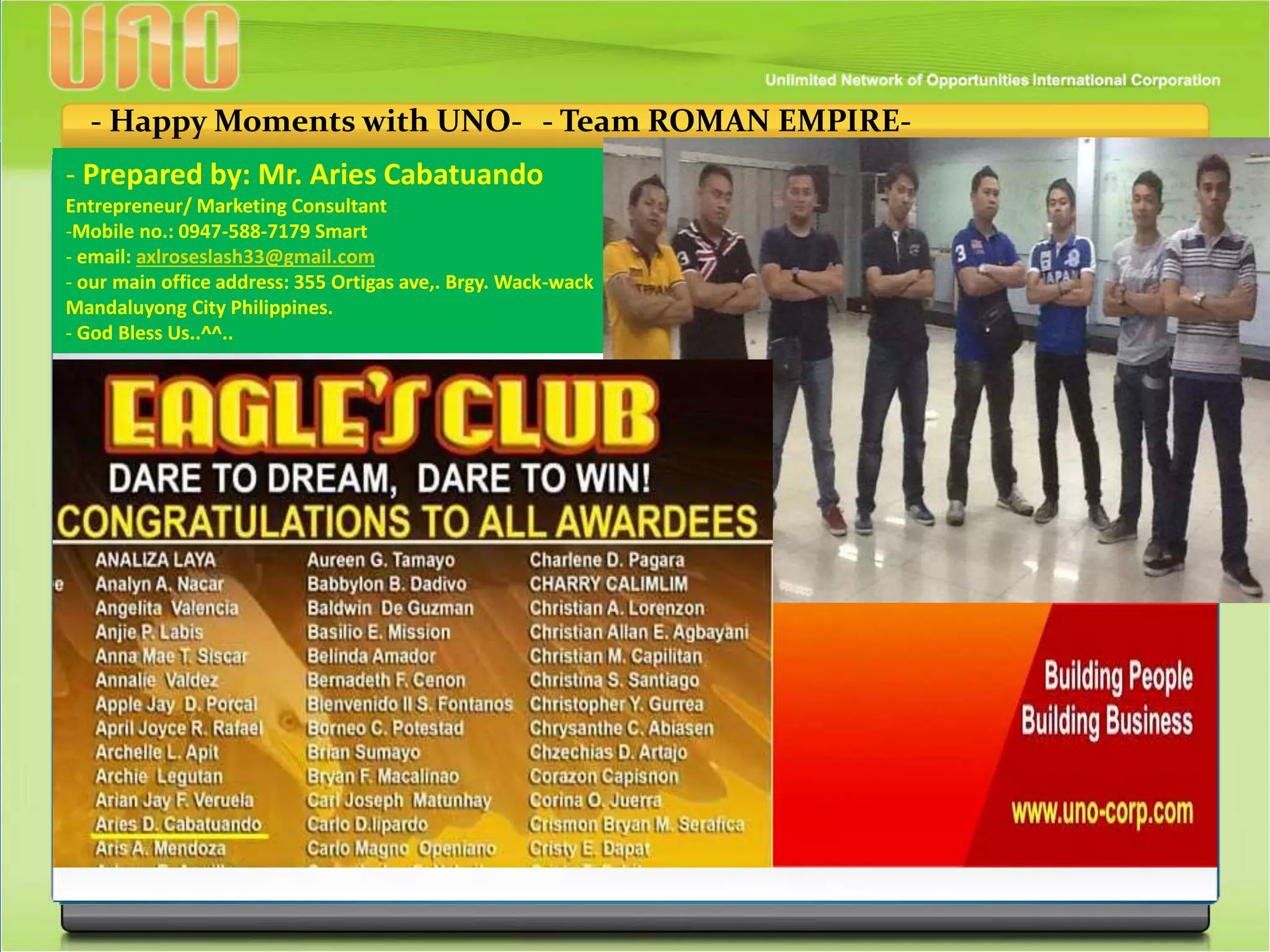 - Happy Moments with UNO- - Team ROMAN EMPIRE-
- Prepared by: Mr. Aries Cabatuando
Entrepreneur/ Marketing Consultant
-Mobile no.: 0947-588-7179 Smart
- email: axlroseslash33@gmail.com
- our main office address: 355 Ortigas ave,. Brgy. Wack-wack
Mandaluyong City Philippines.
- God Bless Us..^^..
 