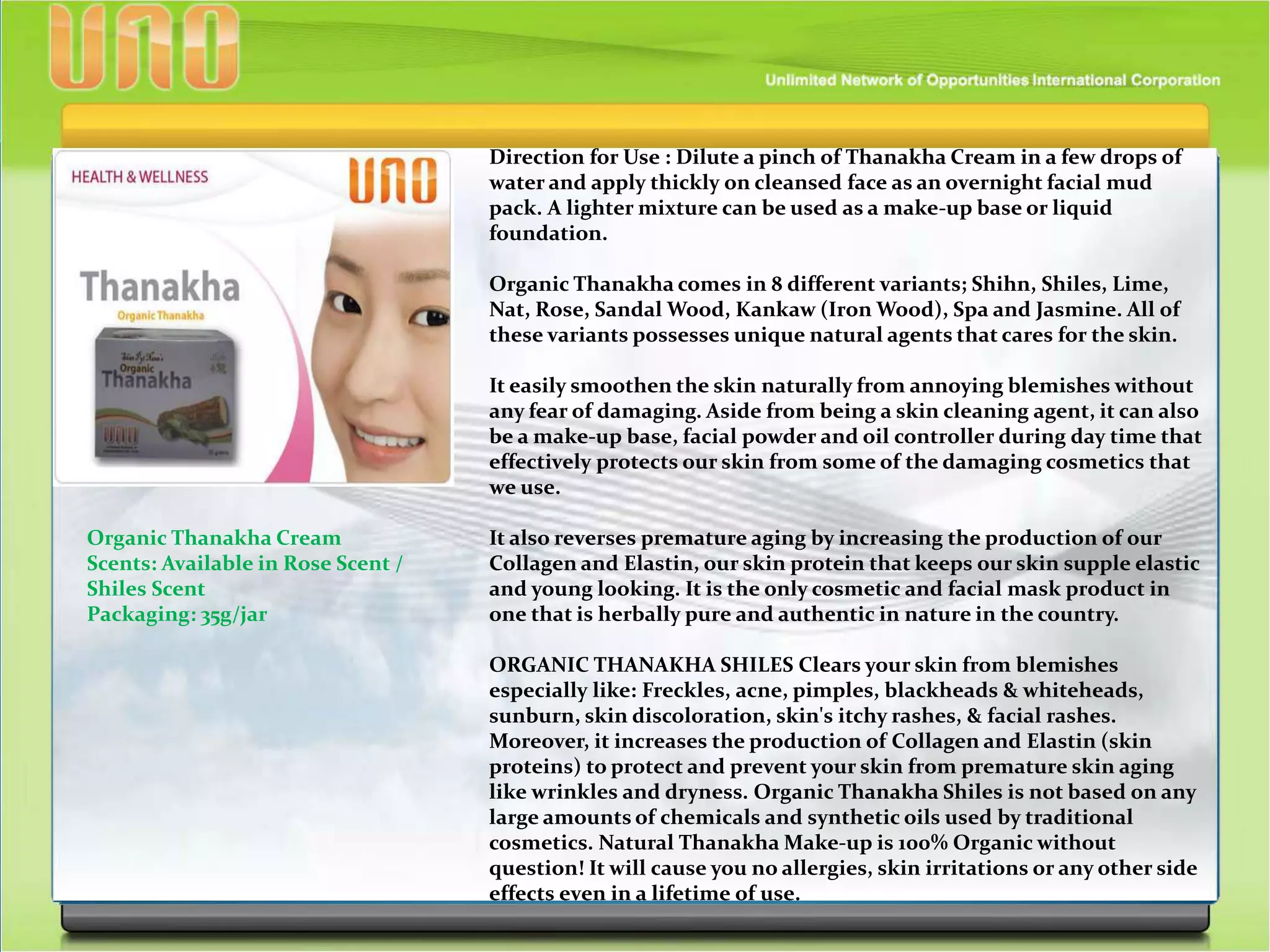Direction for Use : Dilute a pinch of Thanakha Cream in a few drops of
water and apply thickly on cleansed face as an overnight facial mud
pack. A lighter mixture can be used as a make-up base or liquid
foundation.
Organic Thanakha comes in 8 different variants; Shihn, Shiles, Lime,
Nat, Rose, Sandal Wood, Kankaw (Iron Wood), Spa and Jasmine. All of
these variants possesses unique natural agents that cares for the skin.
It easily smoothen the skin naturally from annoying blemishes without
any fear of damaging. Aside from being a skin cleaning agent, it can also
be a make-up base, facial powder and oil controller during day time that
effectively protects our skin from some of the damaging cosmetics that
we use.
It also reverses premature aging by increasing the production of our
Collagen and Elastin, our skin protein that keeps our skin supple elastic
and young looking. It is the only cosmetic and facial mask product in
one that is herbally pure and authentic in nature in the country.
ORGANIC THANAKHA SHILES Clears your skin from blemishes
especially like: Freckles, acne, pimples, blackheads & whiteheads,
sunburn, skin discoloration, skin's itchy rashes, & facial rashes.
Moreover, it increases the production of Collagen and Elastin (skin
proteins) to protect and prevent your skin from premature skin aging
like wrinkles and dryness. Organic Thanakha Shiles is not based on any
large amounts of chemicals and synthetic oils used by traditional
cosmetics. Natural Thanakha Make-up is 100% Organic without
question! It will cause you no allergies, skin irritations or any other side
effects even in a lifetime of use.
Organic Thanakha Cream
Scents: Available in Rose Scent /
Shiles Scent
Packaging: 35g/jar
 