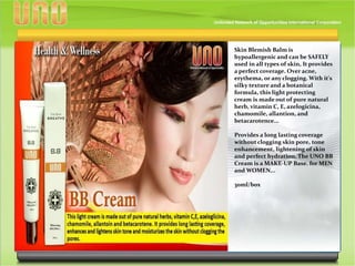 Skin Blemish Balm is
hypoallergenic and can be SAFELY
used in all types of skin, It provides
a perfect coverage. Over acne,
erythema, or any clogging. With it's
silky texture and a botanical
formula, this light protecting
cream is made out of pure natural
herb, vitamin C, E, azelogicina,
chamomile, allantion, and
betacarotence...
Provides a long lasting coverage
without clogging skin pore, tone
enhancement, lightening of skin
and perfect hydration. The UNO BB
Cream is a MAKE-UP Base. for MEN
and WOMEN...
30ml/box
 