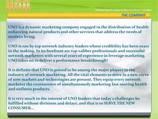 THE COMPANY
UNO is a dynamic marketing company engaged in the distribution of health
enhancing natural products and other services that address the needs of
modern living.
UNO is ran by top network industry leaders whose credibility has been years
in the making. In its forefront are top-caliber professionals and successful
network marketers with several years of experience in leverage marketing.
UNO takes on to deliver a performance breakthrough!
It is definite that UNO is poised to be among the major players in the
industry of network marketing. All the vital elements to drive in a new curve
of new markets and technologies are present. They equip every network
marketer the convenience of simultaneously marketing fast-moving health
and wellness products.
It is very much in the interest of UNO leaders that today's challenges be
fulfilled without divisions and delays, and that is to SERVE THE NEW
CONSUMER...
THE COMPANY
 