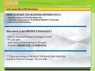 HOW TO START THE BUSINESS OPPORTUNITY.?
-simply becomes an UNO Distributor by:
1. Purchase at least one (1) PLATINUM PRODUCT PACKAGE
2. Patronized UNO Products
Let's start the UNO business
How much is the PRODUCT PACKAGES.?
-One (1) Platinum Product Package is worth
- P 7,300 plan
- plus return of investment on the spot!
- Includes PRODUCTS and SERVICES.
***Check the example of PRODUCT PACKAGES AND SERVICES
Include in Platinum Packages. On next slide.
 