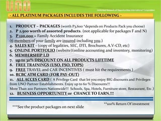 - ALL PLATINUM PACKAGES INCLUDES THE FOLLOWING -
1. PRODUCT – PACKAGES (worth P3,600 *depends on Products Pack you choose)
2. P 2,500 worth of assorted products. (not applicable for packages F and N)
3. P 120,000 = Family Accident Insurance
(6 members of your family are insured including you.)
4. SALES KIT - (copy of legalities, SEC, DTI, Brochures, A.V-CD, etc)
5. ONLINE PORTFOLIO (website)(online accounting and inventory, monitoring)
6. MEMBERSHIP I.D
7. up to 30% DISCOUNT ON ALL PRODUCTS LIFETIME
8. FREE TRAININGS (USO, FSO, TOPS)
9. FREE TRAVEL and CAR INCENTIVES ( must hit the requirements )
10. RCBC ATM CARD (FOR PAY-OUT)
11. ALL ACCES CARD ( A Privilege Card that let you enjoy BIG discounts and Privileges
from UNO Partner Establishments. Enjoy up to 60 % Discounts!!!
More Than 200 Partners Nationwide!!! Schools, Spa, Hotels, Furniture store, Restaurant, Etc.)
12. BUSINESS OPPORTUNITY or CHANCE TO EARN.!!!
***See the product packages on next slide
**100% Return Of investment
 