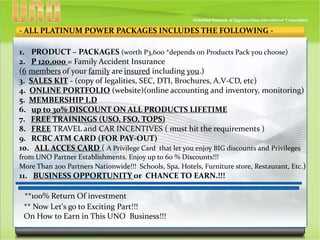 - ALL PLATINUM POWER PACKAGES INCLUDES THE FOLLOWING -
1. PRODUCT – PACKAGES (worth P3,600 *depends on Products Pack you choose)
2. P 120,000 = Family Accident Insurance
(6 members of your family are insured including you.)
3. SALES KIT - (copy of legalities, SEC, DTI, Brochures, A.V-CD, etc)
4. ONLINE PORTFOLIO (website)(online accounting and inventory, monitoring)
5. MEMBERSHIP I.D
6. up to 30% DISCOUNT ON ALL PRODUCTS LIFETIME
7. FREE TRAININGS (USO, FSO, TOPS)
8. FREE TRAVEL and CAR INCENTIVES ( must hit the requirements )
9. RCBC ATM CARD (FOR PAY-OUT)
10. ALL ACCES CARD ( A Privilege Card that let you enjoy BIG discounts and Privileges
from UNO Partner Establishments. Enjoy up to 60 % Discounts!!!
More Than 200 Partners Nationwide!!! Schools, Spa, Hotels, Furniture store, Restaurant, Etc.)
11. BUSINESS OPPORTUNITY or CHANCE TO EARN.!!!
**100% Return Of investment
** Now Let's go to Exciting Part!!!
On How to Earn in This UNO Business!!!
 