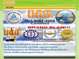 From now on, UNO and its members will be looked upon as
the finest, trustworthy and highly regarded network
marketing group in the Philippines fulfilling the promise of a
decent, healthy and prosperous future.
AWARDS
 