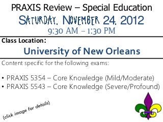 PRAXIS Review – Special Education
      S                N              24 2012
                  9:30 AM – 1:30 PM
Class Location:
        University of New Orleans
Content specific for the following exams:

• PRAXIS 5354 – Core Knowledge (Mild/Moderate)
• PRAXIS 5543 – Core Knowledge (Severe/Profound)
 