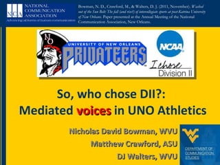 Nicholas David Bowman, WVU Matthew Crawford, ASU DJ Walters, WVU So, who chose DII?:  Mediated  voices  in UNO Athletics Bowman, N. D., Crawford, M., & Walters, D. J. (2011, November).  Washed out of the Sun Belt: The fall (and rise?) of intercollegiate sports at post-Katrina University of New Orleans.  Paper presented at the Annual Meeting of the National Communication Association, New Orleans. 
