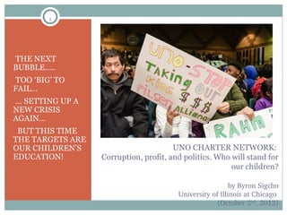 1

•THE NEXT

BUBBLE…..

•TOO ‘BIG’ TO

FAIL…

•… SETTING UP A

NEW CRISIS
AGAIN…

• BUT THIS TIME

THE TARGETS ARE
OUR CHILDREN’S
EDUCATION!

UNO CHARTER NETWORK:
Corruption, profit, and politics. Who will stand for
our children?
by Byron Sigcho
University of Illinois at Chicago 
(October 2nd, 2013)

 
