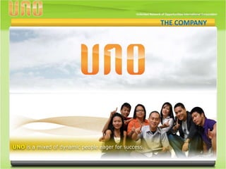 THE COMPANY
                                             THE COMPANY




UNO is run by top network industry leaders whose credibility
has been years in the making. In its forefront are top-caliber
professionals and successful network marketers with several
years of experience in leverage marketing.

UNO takes on to deliver a performance breakthrough!
 