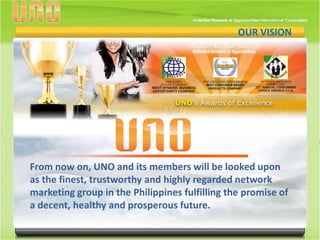 VISION VISION
                                                OUR




                                                               O
From now on, UNO and its members will be looked upon
as the finest, trustworthy and highly regarded network
marketing group in the Philippines fulfilling the promise of
a decent, healthy and prosperous future.
 