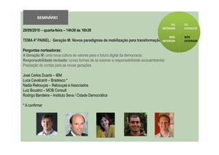 SEMINÁRIO
                                                                                            EU   EU
                                                                                      INTERIOR   EXTERIOR
29/09/2010 – quarta-feira – 14h30 ás 16h30
                                                                                           NÓS   NÓS
TEMA 4º PAINEL: Geração M: Novos paradigmas de mobilização para transformação. INTERIOR          EXTERIOR


Perguntas norteadoras:
A Geração M: uma nova cultura de valores para o futuro digital da democracia.
Responsabilidade revisada: novas formas de se exercer a responsabilidade socioambiental.
Prestação de contas para as novas gerações.

José Carlos Duarte – IBM
Luca Cavalcanti – Bradesco *
Nadia Rebouças – Rebouças e Associados
Luiz Bouabci – MOB Consult
Rodrigo Bandeira – Instituto Seva / Cidade Democrática

* A confirmar
 