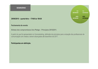 SEMINÁRIO
                                                                                                EU       EU
                                                                                          INTERIOR       EXTERIOR

                                                                                              NÓS        NÓS
29/09/2010 – quarta-feira – 17h00 ás 18h30                                                INTERIOR       EXTERIOR




Fechamento do evento

Síntese dos compromissos Uno Pledge – Princípios 2010/2011.

A partir do que foi apresentado no Unomarketing, definição de princípios para a atuação dos profissionais de
comunicação com metas a serem alcançadas até dezembro de 2011.


Participantes em definição.
 