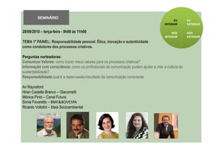 SEMINÁRIO
                                                                                             EU      EU
                                                                                       INTERIOR      EXTERIOR

28/09/2010 – terça-feira - 9h00 ás 11h00                                                   NÓS       NÓS
                                                                                       INTERIOR      EXTERIOR
TEMA 1º PAINEL: Responsabilidade pessoal: Ética, inovação e autenticidade
como condutores dos processos criativos.

Perguntas norteadoras:
Comunicar Valores: como trazer meus valores para os processos criativos?
Informação com consciência: como os profissionais de comunicação podem ajudar a criar a cultura da
sustentabilidade?
Responsabilidade:qual é a repercussão/resultado da comunicação consciente

Ari Raynsford
Hiran Castello Branco – Giacometti
Mônica Pinto – Canal Futura
Sonia Favaretto – BMF&BOVESPA
Ricardo Voltolini – Ideia Socioambiental
 
