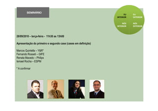 SEMINÁRIO
                                                                     EU   EU
                                                               INTERIOR   EXTERIOR

                                                                   NÓS    NÓS
                                                               INTERIOR   EXTERIOR



28/09/2010 – terça-feira - 11h30 as 13h00

Apresentação do primeiro e segundo case (cases em definição)

Marcos Quintella – Y&R*
Fernando Rosseti – GIFE
Renata Macedo – Philips
Ismael Rocha – ESPM

* A confirmar
 