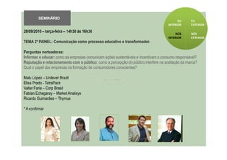 SEMINÁRIO
                                                                                           EU     EU
                                                                                     INTERIOR     EXTERIOR

28/09/2010 – terça-feira – 14h30 ás 16h30                                                NÓS      NÓS
                                                                                     INTERIOR     EXTERIOR
TEMA 2º PAINEL: Comunicação como processo educativo e transformador.

Perguntas norteadoras:
Informar e educar: como as empresas comunicam ações sustentáveis e incentivam o consumo responsável?
Reputação e relacionamento com o público: como a percepção do público interfere na aceitação da marca?
Qual o papel das empresas na formação de consumidores conscientes?

Malu López – Unilever Brazil
Elisa Prado - TetraPack
Valter Faria – Corp Brasil
Fabian Echagaray – Market Analisys
Ricardo Guimarães – Thymus

* A confirmar
 