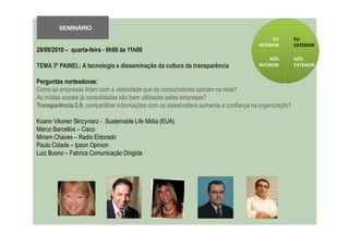 SEMINÁRIO
                                                                                            EU        EU
                                                                                      INTERIOR        EXTERIOR
29/09/2010 – quarta-feira - 9h00 ás 11h00
                                                                                          NÓS         NÓS
TEMA 3º PAINEL: A tecnologia e disseminação da cultura da transparência               INTERIOR        EXTERIOR


Perguntas norteadoras:
Como as empresas lidam com a velocidade que os consumidores opinam na rede?
As mídias sociais já consolidadas são bem utilizadas pelas empresas?
Transparência 2.0: compartilhar informações com os stakeholders aumenta a confiança na organização?

Koann Vikoren Skrzyniarz - Susteinable Life Midia (EUA)
Marco Barcellos – Cisco
Miriam Chaves – Radio Eldorado
Paulo Cidade – Ipson Opinion
Luiz Buono – Fabrica Comunicação Dirigida
 