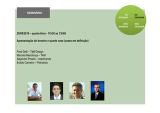 SEMINÁRIO
                                                                    EU   EU
                                                              INTERIOR   EXTERIOR

                                                                  NÓS    NÓS
                                                              INTERIOR   EXTERIOR


29/09/2010 – quarta-feira - 11h30 as 13h00

Apresentação do terceiro e quarto case (cases em definição)


Fred Gelli – Tátil Design
Marcelo Mendonça – TAM
Alejandro Pinedo – Interbrands
Eraldo Carneiro – Petrobras
 