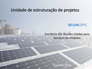 Escritório das Nações Unidas para
Serviços de Projetos
Outubro/2015.
Unidade de estruturação de projetos
 