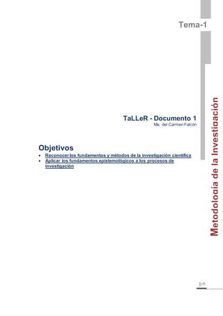 Metodología de la Investigación 
Tema-1 
TaLLeR - Documento 1 
Ma. del Carmen Falcón 
Objetivos 
 Reconocer los fundamentos y métodos de la investigación científica 
 Aplicar los fundamentos epistemológicos a los procesos de 
investigación 
 
