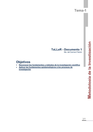 Metodología de la Investigación 
Tema-1 
TaLLeR - Documento 1 
Ma. del Carmen Falcón 
Objetivos 
 Reconocer los fundamentos y métodos de la investigación científica 
 Aplicar los fundamentos epistemológicos a los procesos de 
investigación 
 