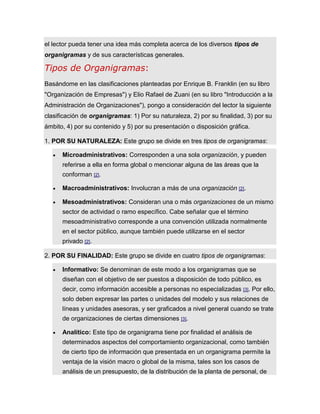 el lector pueda tener una idea más completa acerca de los diversos tipos de
organigramas y de sus características generales.
Tipos de Organigramas:
Basándome en las clasificaciones planteadas por Enrique B. Franklin (en su libro
"Organización de Empresas") y Elio Rafael de Zuani (en su libro "Introducción a la
Administración de Organizaciones"), pongo a consideración del lector la siguiente
clasificación de organigramas: 1) Por su naturaleza, 2) por su finalidad, 3) por su
ámbito, 4) por su contenido y 5) por su presentación o disposición gráfica.
1. POR SU NATURALEZA: Este grupo se divide en tres tipos de organigramas:
 Microadministrativos: Corresponden a una sola organización, y pueden
referirse a ella en forma global o mencionar alguna de las áreas que la
conforman [2].
 Macroadministrativos: Involucran a más de una organización [2].
 Mesoadministrativos: Consideran una o más organizaciones de un mismo
sector de actividad o ramo específico. Cabe señalar que el término
mesoadministrativo corresponde a una convención utilizada normalmente
en el sector público, aunque también puede utilizarse en el sector
privado [2].
2. POR SU FINALIDAD: Este grupo se divide en cuatro tipos de organigramas:
 Informativo: Se denominan de este modo a los organigramas que se
diseñan con el objetivo de ser puestos a disposición de todo público, es
decir, como información accesible a personas no especializadas [3]. Por ello,
solo deben expresar las partes o unidades del modelo y sus relaciones de
líneas y unidades asesoras, y ser graficados a nivel general cuando se trate
de organizaciones de ciertas dimensiones [3].
 Analítico: Este tipo de organigrama tiene por finalidad el análisis de
determinados aspectos del comportamiento organizacional, como también
de cierto tipo de información que presentada en un organigrama permite la
ventaja de la visión macro o global de la misma, tales son los casos de
análisis de un presupuesto, de la distribución de la planta de personal, de
 