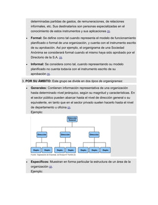 determinadas partidas de gastos, de remuneraciones, de relaciones
informales, etc. Sus destinatarios son personas especializadas en el
conocimiento de estos instrumentos y sus aplicaciones [3].
 Formal: Se define como tal cuando representa el modelo de funcionamiento
planificado o formal de una organización, y cuenta con el instrumento escrito
de su aprobación. Así por ejemplo, el organigrama de una Sociedad
Anónima se considerará formal cuando el mismo haya sido aprobado por el
Directorio de la S.A. [3].
 Informal: Se considera como tal, cuando representando su modelo
planificado no cuenta todavía con el instrumento escrito de su
aprobación [3].
3. POR SU ÁMBITO: Este grupo se divide en dos tipos de organigramas:
 Generales: Contienen información representativa de una organización
hasta determinado nivel jerárquico, según su magnitud y características. En
el sector público pueden abarcar hasta el nivel de dirección general o su
equivalente, en tanto que en el sector privado suelen hacerlo hasta el nivel
de departamento u oficina [2].
Ejemplo:
 Específicos: Muestran en forma particular la estructura de un área de la
organización [2].
Ejemplo:
 