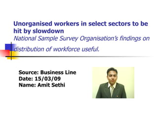 Unorganised workers in select sectors to be hit by slowdown  National Sample Survey Organisation’s findings on distribution of workforce useful.   Source: Business Line Date: 15/03/09 Name: Amit Sethi 