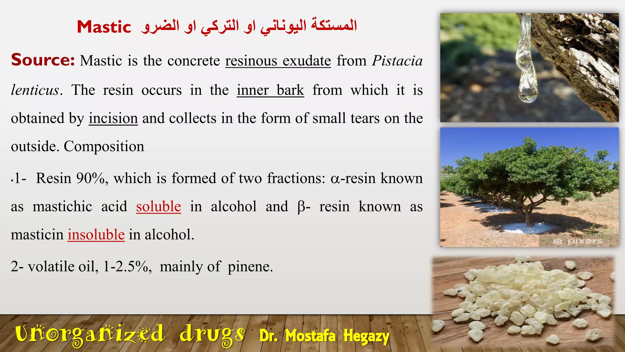 Mastic ‫الضرو‬ ‫او‬ ‫التركي‬ ‫او‬ ‫اليوناني‬ ‫المستكة‬
Source: Mastic is the concrete resinous exudate from Pistacia
lenticus. The resin occurs in the inner bark from which it is
obtained by incision and collects in the form of small tears on the
outside. Composition
•1- Resin 90%, which is formed of two fractions: -resin known
as mastichic acid soluble in alcohol and - resin known as
masticin insoluble in alcohol.
2- volatile oil, 1-2.5%, mainly of pinene.
Unorganized drugs Dr. Mostafa Hegazy
 