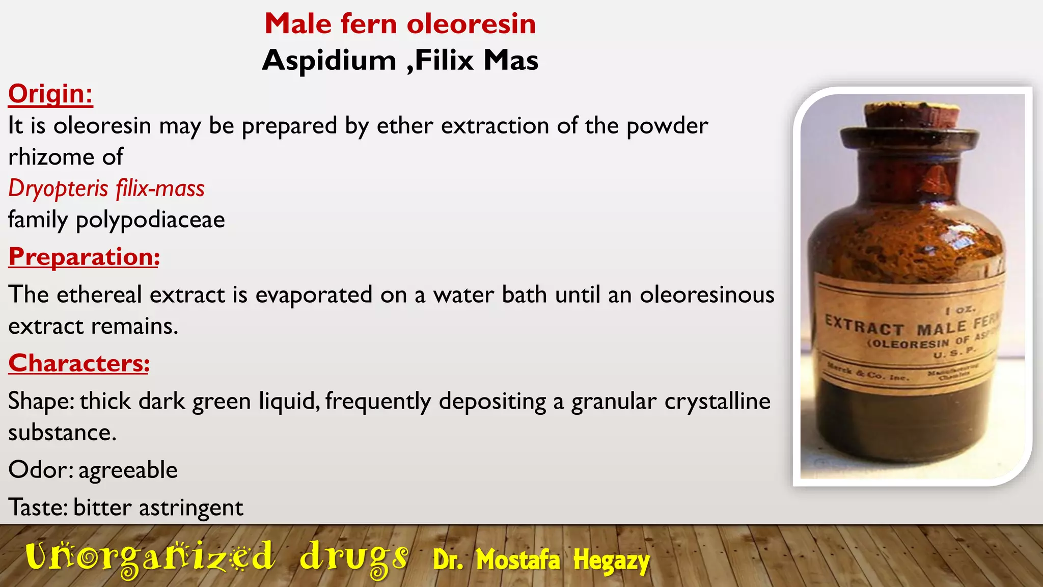 Male fern oleoresin
Aspidium ,Filix Mas
Origin:
It is oleoresin may be prepared by ether extraction of the powder
rhizome of
Dryopteris filix-mass
family polypodiaceae
Preparation:
The ethereal extract is evaporated on a water bath until an oleoresinous
extract remains.
Characters:
Shape: thick dark green liquid, frequently depositing a granular crystalline
substance.
Odor: agreeable
Taste: bitter astringent
Unorganized drugs Dr. Mostafa Hegazy
 