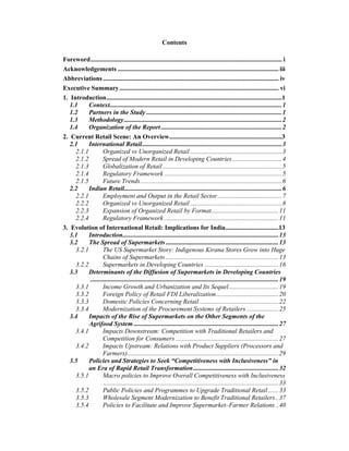 Contents

Foreword....................................................................................................................... i
Acknowledgements .................................................................................................... iii
Abbreviations ............................................................................................................. iv
Executive Summary ................................................................................................... vi
1. Introduction.............................................................................................................1
   1.1     Context...........................................................................................................1
   1.2     Partners in the Study ....................................................................................1
   1.3     Methodology..................................................................................................2
   1.4     Organization of the Report ...........................................................................2
2. Current Retail Scene: An Overview......................................................................3
   2.1     International Retail.......................................................................................3
     2.1.1          Organized vs Unorganized Retail .........................................................3
     2.1.2          Spread of Modern Retail in Developing Countries...............................4
     2.1.3          Globalization of Retail ..........................................................................5
     2.1.4          Regulatory Framework .........................................................................5
     2.1.5          Future Trends........................................................................................6
   2.2     Indian Retail..................................................................................................6
     2.2.1          Employment and Output in the Retail Sector........................................7
     2.2.2          Organized vs Unorganized Retail .........................................................8
     2.2.3          Expansion of Organized Retail by Format..........................................11
     2.2.4          Regulatory Framework .......................................................................11
3. Evolution of International Retail: Implications for India.................................13
   3.1     Introduction.................................................................................................13
   3.2     The Spread of Supermarkets ......................................................................13
     3.2.1          The US Supermarket Story: Indigenous Kirana Stores Grow into Huge
                    Chains of Supermarkets ......................................................................13
     3.2.2          Supermarkets in Developing Countries ..............................................16
   3.3     Determinants of the Diffusion of Supermarkets in Developing Countries
            .....................................................................................................................19
     3.3.1          Income Growth and Urbanization and Its Sequel...............................19
     3.3.2          Foreign Policy of Retail FDI Liberalization.......................................20
     3.3.3          Domestic Policies Concerning Retail .................................................22
     3.3.4          Modernization of the Procurement Systems of Retailers ....................25
   3.4     Impacts of the Rise of Supermarkets on the Other Segments of the
           Agrifood System ..........................................................................................27
     3.4.1          Impacts Downstream: Competition with Traditional Retailers and
                    Competition for Consumers ................................................................27
     3.4.2          Impacts Upstream: Relations with Product Suppliers (Processors and
                    Farmers)..............................................................................................29
   3.5     Policies and Strategies to Seek “Competitiveness with Inclusiveness” in
           an Era of Rapid Retail Transformation .....................................................32
     3.5.1          Macro policies to Improve Overall Competitiveness with Inclusiveness
                    .............................................................................................................33
     3.5.2          Public Policies and Programmes to Upgrade Traditional Retail.......33
     3.5.3          Wholesale Segment Modernization to Benefit Traditional Retailers ..37
     3.5.4          Policies to Facilitate and Improve Supermarket–Farmer Relations ..40
 
