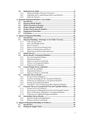 3.6     Implications for India .................................................................................43
     3.6.1       Enhanced Welfare Gains for Consumers ............................................45
     3.6.2       Upgraded and Co-opted Kirana Stores and Hawkers ........................46
     3.6.3       Gains for Farmers...............................................................................48
4. Domestic Organized Retailers: Case Studies .....................................................52
   4.1     Introduction.................................................................................................52
   4.2     Organized Retail Models.............................................................................53
   4.3     Market Penetration Strategy.......................................................................56
   4.4     Product Margin of Retailers.......................................................................57
   4.5     Product Procurement by Retailers .............................................................58
   4.6     Employment Generation.............................................................................60
   4.7     Conclusion...................................................................................................61
5. Impact of Organized Retailing ............................................................................62
   5.1     Introduction.................................................................................................62
   5.2     Organized Retailing: Advantages to the Indian Economy........................62
     5.2.1       Link with Agriculture ..........................................................................62
     5.2.2       Link with Manufacturing.....................................................................63
     5.2.3       Boost to Exports ..................................................................................64
     5.2.4       Impact on Growth and Productivity....................................................64
     5.2.5       Impact on Employment and Prices .....................................................64
     5.2.6       Improvement of Government Revenues...............................................66
   5.3     Sample Surveys ...........................................................................................66
   5.4     Survey Results: Unorganized Retailers......................................................67
     5.4.1       Size of Unorganized Outlets................................................................67
     5.4.2       Employment Impact.............................................................................68
     5.4.3       Impact on Turnover and Profit ...........................................................70
     5.4.4       Closure of Unorganized Outlets..........................................................74
     5.4.5       Response to Competition.....................................................................74
   5.5     Control Sample Survey of Retailers ...........................................................80
     5.5.1       Size and Age of Outlets .......................................................................81
     5.5.2       Employment Situation .........................................................................81
     5.5.3       Impact on Turnover and Profit ...........................................................82
   5.6     Consumer Survey Results ...........................................................................84
     5.6.1       Income Levels of Shoppers..................................................................84
     5.6.2       Location Advantage for the Unorganized Retailers............................84
     5.6.3       Preference for Organized vs Unorganized Retailers ..........................85
     5.6.4       Savings from Organized Outlets .........................................................87
     5.6.5       Consumers’ View on Opening of More Organized Outlets ................87
   5.7     Consumer Survey at Unorganized Fruit and Vegetable Outlets...............88
     5.7.1       Income Levels of Consumers...............................................................88
     5.7.2       Attractiveness of Shopping from Fruit and Vegetable Vendors..........89
     5.7.3       Share of Purchases, Organized vs Unorganized Outlets ....................89
     5.7.4       Preference for Additional Organized Outlets .....................................90
   5.8     Intermediary Survey Results.......................................................................91
     5.8.1       Business Profile and Employment.......................................................91
     5.8.2       Business Turnover and Profit..............................................................92
6. Impact of Organized Retailing on Producers.....................................................95
   6.1     Introduction.................................................................................................95
   6.2     Plotting the Supply Chain...........................................................................95


                                                                                                                        2
 