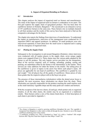 6. Impact of Organized Retailing on Producers

6.1      Introduction

This chapter analyses the impact of organized retail on farmers and manufacturers.
The study of the impact of organized retail on farmers is undertaken in two parts. The
first part explores the supply chain of agricultural produce. This has been done for
cauliflower farmers in Hoskote, Bangalore.20 The second part is an exhaustive survey
of 197 cauliflower farmers in the same area. These farmers rely on multiple channels
to sell their produce and the results of this survey have been analysed to find out the
comparative advantages for the farmer.

The chapter also reports the findings from interviews of manufacturers. To understand
the impact on manufacturers, interviews of the management were conducted for 12
important FMCG and apparel producers. In addition, 20 small producers were also
interviewed separately to learn about how the small sector is impacted and is coping
with the emergence of organized retail.

6.2      Plotting the Supply Chain

Subsequent to the investigation in and around Bangalore (Hoskote), where interviews
were conducted with all market players in the supply chain, seven unique supply
chains were mapped (Chart 6.1). These chains trace the various paths adopted by the
farmer to sell his produce. The only logistic service providers are the transporters.
Most of the services required, such as loading, unloading, grading, sorting and
packing, are undertaken either by the farmer or the intermediary or the retailer. These
services are value additions for either the farmer or the retailer. The selling price of
the cauliflower is given in rupees in the arrow box below each player’s name. All
prices are applicable for one head of cauliflower. The cauliflower is graded by size
and weight.21 Not all players buy all the grades of cauliflower. Hence prices of only
those grades that the respective player sells to the buyer are given.

The presence of those intermediaries (wholesalers) within the dotted arrow boxes is
optional. On most occasions, these wholesalers are absent from the chain. These
wholesalers are typically responsible for the produce reaching the small retailers such
as the small stationery vegetable shops and the many push-cart vendors and hawkers.

With the exception of the last two chains, (f) and (g)), which pertain only to organized
retailers, in all the other chains, the retailer may be an organized or a traditional
retailer. Most farmers utilize a mix of the chains listed above. A brief description of
each chain is provided in Appendix 1.




20
    The climate in Bangalore is suited to growing cauliflower throughout the year. The vegetable is
   transported from Bangalore to other states in India all through the year. Hoskote is one of the largest
   cauliflower producing areas in the country.
21
    A cauliflower weighing over 750g is considered as “large” (L), while a “medium” (M) weighs
   between 400-750g and a head that weighs less than 400g is “small” (S).


                                                                                                       95
 