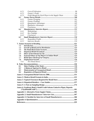 6.2.1      Cost of Cultivation ..............................................................................96
     6.2.2      Farmer’s Profit ...................................................................................98
     6.2.3      Profit Margin for Each Player in the Supply Chain .........................100
   6.3     Farmer Survey Results .............................................................................100
     6.3.1      Farmer Grouping ..............................................................................101
     6.3.2      Farmer Profiling ...............................................................................102
     6.3.3      Quantitative Advantages ...................................................................105
     6.3.4      Qualitative Advantages .....................................................................107
     6.3.5      Conclusion.........................................................................................110
   6.4     Manufacturers: Interview Report.............................................................111
     6.4.1      Methodology......................................................................................111
     6.4.2      Key Findings .....................................................................................112
     6.4.3      Conclusion.........................................................................................117
   6.5     Small Manufacturers: Interview Report ..................................................118
     6.5.1      Respondent Profile ............................................................................118
     6.5.2      Interview Results ...............................................................................118
7. Future Scenario in Retailing ..............................................................................121
   7.1     Introduction...............................................................................................121
   7.2     Growth of Retail and its Distribution.......................................................121
   7.3     The Retail Real Estate Scenario...............................................................122
   7.4     Organized Retail Investment ....................................................................123
   7.5     Share of Investments by City ....................................................................124
   7.6     Expected Share of Top Players in Indian Retail .....................................125
   7.7     Retail Space Break-up by Category..........................................................125
   7.8     Employment Growth .................................................................................126
     7.8.1      New Retail Stores ..............................................................................127
8. Policy Recommendations....................................................................................128
   8.1     Main Findings of the Study......................................................................128
   8.2     A Balanced Approach to Retail ................................................................129
   8.3     Modernization of Unorganized Retail......................................................129
   8.4     Regulation of Organized Retail ................................................................130
Annex 1: Unorganized Retail Universe 2006.........................................................131
Annex 2: Modern Retail Formats in India ............................................................133
Annex 3: Typical Clearances Required for Retail Store......................................135
Annex 4: Organized Retailers – Case Studies .......................................................137
Annex 5: A Note on Sampling Design ....................................................................174
Annex 6: Syndicate Bank’s Small Credit Scheme Linked to Pigmy Deposits
       (“SyndSmallCredit”)......................................................................................181
Appendix 1: Alternative Farm Supply Chains......................................................182
Appendix 2: Small Manufacturers’ Interview List...............................................187
Appendix 3: Checklist for Interview of Small Manufacturers ............................188
Appendix 4: Questionnaires....................................................................................189
References.................................................................................................................229




                                                                                                                            3
 