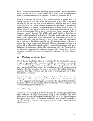 produce through another channel. With many organized retailers beginning to procure
produce directly, the farmer’s selling options also increases. When the farmer has the
option of selling through any of the channels, it increases his bargaining power.

While it is important for farmers to have multiple channels to choose from, it is
equally important to have both private and government players. The survey results
also indicated that there are some farmers, who sold to organized retail, also reported
having received a price lower than what was promised. The mode of business with
organized retailers is through verbal contracts and is again based on trust. The
solution therefore does not lie in doing away with the mandi completely. It lies in
making the mandi more efficient and in enforcing laws that are already in place to
protect the farmer’s interests. The NDDB Safal mandi facility in Bangalore has
excellent infrastructure but is underutilized. The Safal mandi model can be adopted
for all APMC mandis. This Report recommends the modernization of the APMC
mandis by providing better infrastructure in terms of closed spaces for trading, better
access roads and in also devising a suitable and effective waste disposal mechanism to
improve the hygiene in and around the mandi. Allowing only private players to exist
is at the risk of collusion between all organized retailers. Such a situation again leaves
the farmer with no alternative choice or bargaining power. However, if private players
and the mandi were to co-exist, the farmer stands no risk of deceit. This will ensure
transparency and efficiency. And most importantly, the farmer will get an enhanced
profit.

6.4    Manufacturers: Interview Report

One of the key stakeholders likely to be impacted by the growth in the size and
strength of organized retail are manufacturers and brand owners in the sectors under
study – FMCG and apparel. It is recognized that, while, organized retail will offer
many opportunities to brand owners and manufacturers, it will also pose several
challenges that these companies will need to gear up for. This study is an attempt to
understand how these companies view the advent of organized retail and its likely
impact on their businesses.

This section attempts to assess: (i) how large manufacturers or brand owners view the
likely impact – either positive or negative - of modern retail on their business; (ii)
how they are gearing up to leverage the opportunities that organized retail will throw
up; and (iii) efforts they are making to retain countervailing power as organized retail
becomes a more significant force in India.

6.4.1 Methodology

This survey was conducted by Technopak Advisers Pvt. Ltd. through one-to-one in-
depth interviews of large manufacturers using a semi-structured open-ended
questionnaire. A total of 12 companies operating in the FMCG and apparel categories
participated (Table 6.16). The companies interviewed were selected deliberately to
represent the leading companies with a significant presence in the FMCG and apparel
categories in India.




                                                                                      111
 