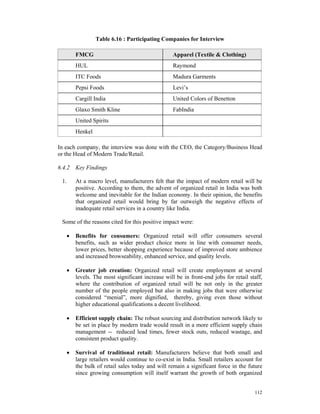 Table 6.16 : Participating Companies for Interview

          FMCG                                      Apparel (Textile & Clothing)
          HUL                                       Raymond
          ITC Foods                                 Madura Garments
          Pepsi Foods                               Levi’s
          Cargill India                             United Colors of Benetton
          Glaxo Smith Kline                         FabIndia
          United Spirits
          Henkel

In each company, the interview was done with the CEO, the Category/Business Head
or the Head of Modern Trade/Retail.

6.4.2 Key Findings

 1.       At a macro level, manufacturers felt that the impact of modern retail will be
          positive. According to them, the advent of organized retail in India was both
          welcome and inevitable for the Indian economy. In their opinion, the benefits
          that organized retail would bring by far outweigh the negative effects of
          inadequate retail services in a country like India.

 Some of the reasons cited for this positive impact were:

      •   Benefits for consumers: Organized retail will offer consumers several
          benefits, such as wider product choice more in line with consumer needs,
          lower prices, better shopping experience because of improved store ambience
          and increased browseability, enhanced service, and quality levels.

      •   Greater job creation: Organized retail will create employment at several
          levels. The most significant increase will be in front-end jobs for retail staff,
          where the contribution of organized retail will be not only in the greater
          number of the people employed but also in making jobs that were otherwise
          considered “menial”, more dignified, thereby, giving even those without
          higher educational qualifications a decent livelihood.

      •   Efficient supply chain: The robust sourcing and distribution network likely to
          be set in place by modern trade would result in a more efficient supply chain
          management -- reduced lead times, fewer stock outs, reduced wastage, and
          consistent product quality.

      •   Survival of traditional retail: Manufacturers believe that both small and
          large retailers would continue to co-exist in India. Small retailers account for
          the bulk of retail sales today and will remain a significant force in the future
          since growing consumption will itself warrant the growth of both organized


                                                                                       112
 