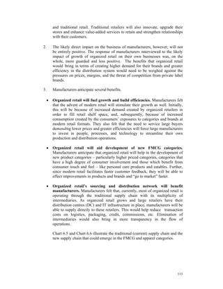 and traditional retail. Traditional retailers will also innovate, upgrade their
         stores and enhance value-added services to retain and strengthen relationships
         with their customers.

2.       The likely direct impact on the business of manufacturers, however, will not
         be entirely positive. The response of manufacturers interviewed to the likely
         impact of growth of organized retail on their own businesses was, on the
         whole, more guarded and less positive. The benefits that organized retail
         would bring in terms of creating higher demand for their brands and greater
         efficiency in the distribution system would need to be weighed against the
         pressures on prices, margins, and the threat of competition from private label
         brands.

3.       Manufacturers anticipate several benefits.

     •   Organized retail will fuel growth and build efficiencies. Manufacturers felt
         that the advent of modern retail will stimulate their growth as well. Initially,
         this will be because of increased demand created by organized retailers in
         order to fill retail shelf space, and, subsequently, because of increased
         consumption created by the consumers’ exposures to categories and brands at
         modern retail formats. They also felt that the need to service large buyers
         demanding lower prices and greater efficiencies will force large manufacturers
         to invest in people, processes, and technology to streamline their own
         production and distribution operations.

     •   Organized retail will aid development of new FMCG categories.
         Manufacturers anticipate that organized retail will help in the development of
         new product categories – particularly higher priced categories, categories that
         have a high degree of consumer involvement and those which benefit from
         consumer touch and feel – like personal care products and eatables. Further,
         since modern retail facilitates faster customer feedback, they will be able to
         effect improvements in products and brands and “go to market” faster.

     •   Organized retail’s sourcing and distribution network will benefit
         manufacturers. Manufacturers felt that, currently, most of organized retail is
         operating through the traditional supply chain with its multiplicity of
         intermediaries. As organized retail grows and large retailers have their
         distribution centres (DC) and IT infrastructure in place, manufacturers will be
         able to supply directly to these retailers. This would help reduce transaction
         costs on logistics, packaging, credit, commissions, etc. Elimination of
         intermediaries would also bring in more transparency in the flow of
         operations.

         Chart 6.5 and Chart 6.6 illustrate the traditional (current) supply chain and the
         new supply chain that could emerge in the FMCG and apparel categories.




                                                                                      113
 