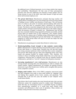 the additional issue of delayed payments vis-à-vis large retailers that impacts
         their profitability. Manufacturers felt that some of these price/payment
         pressures arise from the underlying cost structure of large retailers who are
         facing increase in costs in the entire value chain because of high real estate
         prices and increased employee cost.

     •   The private label threat. Manufacturers anticipate that large retailers will
         expend efforts on building their own store brands and will favour those brands
         in building in-store visibility and allocation of shelf space. This will become
         more of a threat as the point of consumer decision-making shifts from the
         home to the shop floor as consumers build a preference for self-service
         formats. The threat is somewhat mitigated in the short term by their belief that
         modern retailers will tend to launch private labels more in the staples category,
         where the presence of brands is currently low. Manufacturers also felt that
         they have constantly battled strong regional/local brands successfully and that
         private labels are another form of such competition. Also, modern retailers
         will first face the arduous task of building strong, differentiated store brands
         before developing and building their private label brands. The multiplicity of
         categories in which private labels will need to be built also makes this task
         harder for the retailers.

5.       Manufacturers are gearing up to counter these threats in various ways.

     •   Reinforcing/building brand strength to help maintain countervailing
         power. Manufacturers recognize that their most powerful counter to price and
         private label threats is a strong brand. Therefore they felt that their brands
         have strong consumer preference which would help them counter competition
         from private label brands and give them more bargaining power since these
         brands also generate footfalls for modern retailers. They, therefore, will
         continue to focus on building strong brands (which they see as their area of
         competence), allowing them to negotiate terms that are mutually beneficial,
         collabourative, and lead to a “win-win” situation for both parties concerned.

     •   Increasing manufacturer’s own retail presence. Manufacturers are also
         moving towards increasing their own retail presence in order to compete with
         modern retailers. Apparel manufacturers, for example, are opening exclusive
         showrooms to give their brands more visibility and to strengthen their position
         in this competitive scenario.

     •   Helping small retailers. Most of the FMCG companies interviewed stated
         that their companies were ready to assist small retailers by “adopting” them
         and helping them upgrade service levels, systems, and operations. They
         anticipate that, in the next few years, the number of such “adopted” stores
         would almost double.

         They believe that if small retailers also come forward and unite, they can more
         effectively counter the competition posed by modern retail. Manufacturers
         stated that they are encouraging kiranas to consolidate buying of products
         from manufacturing companies as it would help small retailers build
         economies and efficiencies in their scale of operations. Many retailers are
         already coming forward to form these associations.


                                                                                      116
 